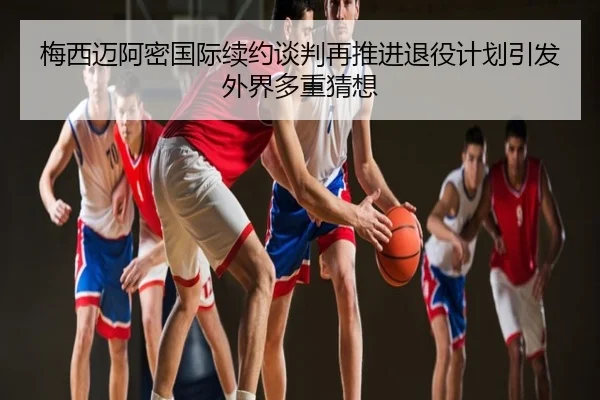 梅西迈阿密国际续约谈判再推进退役计划引发外界多重猜想